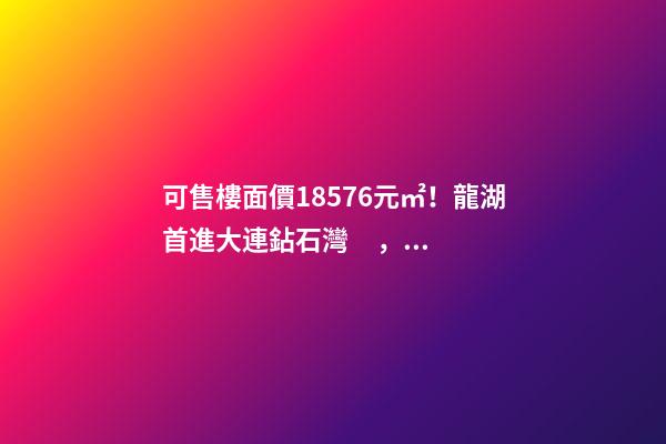 可售樓面價18576元/㎡！龍湖首進大連鉆石灣，刷新板塊歷史！